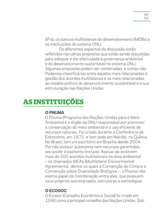 68
                                                            69




     (IFIs), os bancos multilaterais de desenvolvimento (MDBs) e
     as instituições do sistema ONU.
               Os diferentes aspectos da discussão estão
     refletidos nas várias propostas que estão sendo discutidas
     para adequar e dar efetividade à governança ambiental
     e do desenvolvimento sustentável no sistema ONU.
     Algumas propostas podem ser combinadas, e outras não.
     Podemos classificá-las entre aquelas mais relacionadas à
     gestão dos acordos multilaterais e as mais relacionadas
     ao modelo político do desenvolvimento sustentável e à sua
     estruturação nas Nações Unidas.


As instituições
     O Pnuma
     O Pnuma (Programa das Nações Unidas para o Meio
     Ambiente) é o órgão da ONU responsável por promover
     a conservação do meio ambiente e o uso eficiente de
     recursos naturais. Foi criado durante a Conferência de
     Estocolmo, em 1972, e tem sede em Nairóbi, no Quênia.
     No Brasil, tem um escritório em Brasília desde 2004.
     Por não possuir autonomia nem recursos garantidos,
     seu poder é bastante limitado. Apesar de existirem
     mais de 500 acordos multilaterais na área ambiental
     – os chamados MEAs (Multilateral Environmental
     Agreements), dentre os quais a Convenção do Clima e a
     Convenção sobre Diversidade Biológica –, o Pnuma não
     exerce papel de coordenação entre eles, que possuem
     seus próprios secretariados, estruturas e estratégias.

     O Ecosoc
     O Ecosoc (Conselho Econômico e Social) foi criado em
     1946 como o principal conselho das Nações Unidas. Sob
 