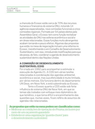 Guia Rio+20           4.
CEBDS	FBDS            Temas




          a chancela do Ecosoc estão cerca de 70% dos recursos
          humanos e financeiros do sistema ONU, incluindo 14
          agências especializadas, nove comissões funcionais e cinco
          comissões regionais. Formado por 54 países eleitos pela
          Assembleia Geral, o Ecosoc tem como função revitalizar
          as atividades da ONU nas esferas econômica e social e
          em áreas relacionadas. Essas funções muito abrangentes
          acabam tornando-o pouco efetivo. Algumas das propostas
          que estão na mesa de negociação incluem uma reforma no
          Ecosoc, transformando-o em Conselho de Desenvolvimento
          Sustentável e, com isso, introduzindo modificações para que
          ele possa, de fato, coordenar a agenda de desenvolvimento
          sustentável dentro das Nações Unidas.

          A Comissão de Desenvolvimento
          Sustentável (CDS)
          Foi criada em 1992 para acompanhar e estimular a
          execução da Agenda 21. A CDS tem várias tarefas
          relacionadas à coordenação das agendas ambiental,
          econômica e social, mas sua efetividade é muito limitada,
          por vários motivos. Ela funciona dentro do departamento
          UN Desa, em Nova York, e está subordinada ao Ecosoc.
                  Tanto o Ecosoc quanto a CDS estão sob forte
          influência do sistema ONU de Nova York, em que os
          temas são tratados com enfoque mais diplomático do
          que temático, o que torna difícil o encaminhamento das
          questões que, muitas vezes, ficam reféns de assuntos de
          agendas não relacionadas.

  As propostas que estão na mesa podem ser classificadas como:
  • Melhorar as condições de operação do Pnuma, inclusive por
    meio de um orçamento garantido
  • Estabelecer uma organização “guarda-chuva” para
    o desenvolvimento sustentável
 