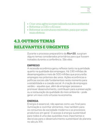 70
                                                         71




     • Criar uma agência especializada na área ambiental
     • Reformar a CDS e o Ecosoc
     • Reformar as estruturas existentes, para que sejam
      mais efetivas


4.3. Outros temas
relevantes e urgentes
     Durante o processo preparatório da Rio+20, surgiram
     alguns temas considerados prioritários para que fossem
     tratados durante a conferência. São eles:

     EMPREGO
     A recessão econômica gerou reflexos tanto na quantidade
     quanto na qualidade dos empregos. Há 190 milhões de
     desempregados e mais de 500 milhões que procurarão
     empregos nos próximos dez anos. Ações econômicas e
     políticas sociais são fundamentais neste momento para
     a estabilidade e a coesão social. A criação de empregos
     verdes – aqueles que, além de empregar pessoas e
     promover desenvolvimento, contribuem para a preservação
     ou a restauração da qualidade do meio ambiente – pode
     gerar um novo ciclo virtuoso na economia.

     ENERGIA
     Energia é essencial, não apenas como uso final para
     iluminação e cozinhar alimentos, mas também para
     os consumos da sociedade moderna e os processos
     produtivos em geral. O acesso à energia sustentável
     para todos é uma das questões mais importantes e
     decisivas para o desenvolvimento sustentável do planeta
     no século XXI.
 