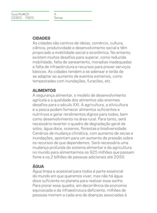 Guia Rio+20           4.
CEBDS	FBDS            Temas




          CIDADES
          As cidades são centros de ideias, comércio, cultura,
          ciência, produtividade e desenvolvimento social e têm
          propiciado a mobilidade social e econômica. No entanto,
          existem muitos desafios para superar, como reduzida
          mobilidade, falta de saneamento, moradias inadequadas
          e falta de infraestrutura e recursos para prover serviços
          básicos. As cidades tendem a se adensar e terão de
          se adaptar ao aumento de eventos extremos, como
          tempestades com inundações, furacões, etc.

          ALIMENTOS
          A segurança alimentar, o modelo de desenvolvimento
          agrícola e a qualidade dos alimentos são enormes
          desafios para o século XXI. A agricultura, a silvicultura
          e a pesca podem fornecer alimentos suficientes e
          nutritivos e gerar rendimentos dignos para todos, bem
          como desenvolvimento na área rural. Para tanto, será
          necessário reverter o quadro de degradação geral de
          solos, água doce, oceanos, florestas e biodiversidade.
          Cenários de mudança climática, com aumento de secas e
          inundações, apontam para um aumento de pressão sobre
          os recursos de que dependemos. Será necessária uma
          mudança profunda do sistema alimentar e da agricultura
          no mundo para alimentarmos os 925 milhões que passam
          fome e os 2 bilhões de pessoas adicionais até 2050.

          ÁGUA
          Água limpa e acessível para todos é parte essencial
          do mundo em que queremos viver, mas não há água
          doce suficiente no planeta para realizar esse sonho.
          Para piorar esse quadro, em decorrência da economia
          equivocada e da infraestrutura deficiente, milhões de
          pessoas morrem a cada ano de doenças associadas à
 