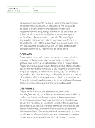 Guia Rio+20           4.
CEBDS	FBDS            Temas




          falta de abastecimento de água, saneamento e higiene,
          principalmente crianças. A escassez e má qualidade
          da água e o saneamento inadequado impactam
          negativamente a segurança alimentar, as escolhas de
          subsistência e as oportunidades educacionais para
          as famílias pobres em todo o mundo. Secas afligem
          alguns dos países mais pobres, agravando a fome e a
          desnutrição. Em 2050, é provável que pelo menos uma
          em cada quatro pessoas viva em um país afetado por
          escassez crônica ou recorrente de água doce.

          OCEANOS
          Os oceanos do mundo – sua temperatura, sua química,
          suas correntes e sua vida – influenciam os sistemas
          globais que fazem a Terra habitável para a humanidade.
          Águas pluviais, água potável, tempo, clima, litoral, muitos
          dos alimentos da humanidade e até mesmo o oxigênio do
          ar que se respira, em última instância, são fornecidos e
          regulados pelo mar. Ao longo da história, oceanos e mares
          têm sido condutos vitais para o comércio e o transporte.
          A gestão cuidadosa desse recurso essencial global é uma
          característica-chave para um futuro sustentável.

          DESASTRES
          Desastres causados por terremotos, tsunamis
          inundações, secas, furacões, e outros eventos climáticos
          podem ter impactos devastadores sobre as pessoas,
          os ambientes e as economias. Aumentar a resiliência é
          possível e necessário. Escolhas inteligentes ajudam as
          sociedades a se recuperar dos estragos provocados por
          esses fenômenos, enquanto más escolhas as tornam
          mais vulneráveis. Essas escolhas dizem respeito a como
          os alimentos são cultivados, onde e como se constroem
          casas, como o sistema financeiro funciona, o que se
 