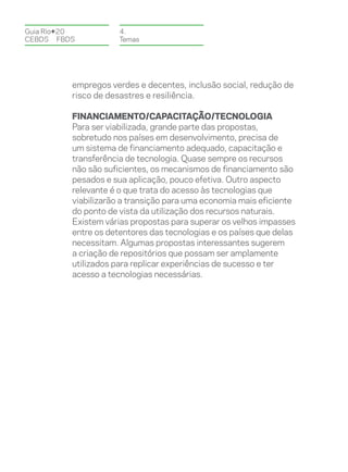 Guia Rio+20           4.
CEBDS	FBDS            Temas




          empregos verdes e decentes, inclusão social, redução de
          risco de desastres e resiliência.

          Financiamento/Capacitação/Tecnologia
          Para ser viabilizada, grande parte das propostas,
          sobretudo nos países em desenvolvimento, precisa de
          um sistema de financiamento adequado, capacitação e
          transferência de tecnologia. Quase sempre os recursos
          não são suficientes, os mecanismos de financiamento são
          pesados e sua aplicação, pouco efetiva. Outro aspecto
          relevante é o que trata do acesso às tecnologias que
          viabilizarão a transição para uma economia mais eficiente
          do ponto de vista da utilização dos recursos naturais.
          Existem várias propostas para superar os velhos impasses
          entre os detentores das tecnologias e os países que delas
          necessitam. Algumas propostas interessantes sugerem
          a criação de repositórios que possam ser amplamente
          utilizados para replicar experiências de sucesso e ter
          acesso a tecnologias necessárias.
 