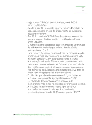80
                                                                    81




               • Hoje somos 7 bilhões de habitantes, e em 2050
                 seremos 9 bilhões;
               • Desde a Rio 92, o planeta ganhou mais 1,45 bilhão de
                 pessoas, embora a taxa de crescimento populacional
                 esteja diminuindo;
               • Em 2011, mais de 3,5 bilhões de pessoas — mais da
                 metade da população mundial — estão vivendo em
                 áreas urbanas;
               • O número de megacidades, que têm mais de 10 milhões
                 de habitantes, mais do que dobrou desde 1990,
                 passando de 10 a 21;
               • Uma proporção menor de moradores de cidades reside
                 em favelas, mas seu número total aumentou para 827
                 milhões, cerca de 12% da população do planeta;
               • A população acima de 65 anos está crescendo a uma
                 taxa maior do que a de outras faixas etárias na maioria
                 das regiões do mundo, indicando que um número cada
                 vez menor da população economicamente ativa terá de
                 arcar com uma população maior de idosos;
               • O cidadão global médio consome 43 kg de carne por
                 ano, mais do que os 34 kg registrados em 1992;
               • Os níveis de desenvolvimento humano estão
                 melhorando, mas ainda há grandes diferenças regionais;
               • A influência das mulheres, medida por assentos
                 nos parlamentos nacionais, está aumentando
                 constantemente, sendo 60% a mais que em 1997.




16 http://www.unep.org/geo/pdfs/Keeping_Track.pdf
 