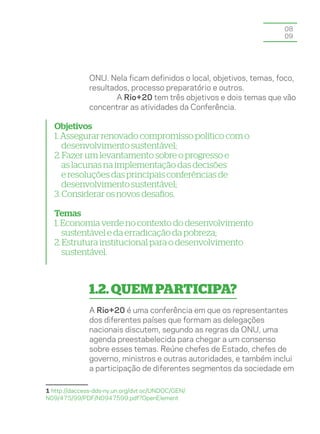 08
                                                                    09




              ONU. Nela ficam definidos o local, objetivos, temas, foco,
              resultados, processo preparatório e outros.
                      A Rio+20 tem três objetivos e dois temas que vão
              concentrar as atividades da Conferência.

  Objetivos
  1. Assegurar renovado compromisso político com o
     desenvolvimento sustentável;
  2. Fazer um levantamento sobre o progresso e
     as lacunas na implementação das decisões
     e resoluções das principais conferências de
     desenvolvimento sustentável;
  3. Considerar os novos desafios.

  Temas
  1. Economia verde no contexto do desenvolvimento
     sustentável e da erradicação da pobreza;
  2. Estrutura institucional para o desenvolvimento
     sustentável.



              1.2. QUEM PARTICIPA?
              A Rio+20 é uma conferência em que os representantes
              dos diferentes países que formam as delegações
              nacionais discutem, segundo as regras da ONU, uma
              agenda preestabelecida para chegar a um consenso
              sobre esses temas. Reúne chefes de Estado, chefes de
              governo, ministros e outras autoridades, e também inclui
              a participação de diferentes segmentos da sociedade em

1 http://daccess-dds-ny.un.org/dvt oc/UNDOC/GEN/
N09/475/99/PDF/N0947599.pdf?OpenElement
 