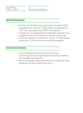 Guia Rio+20          5.
CEBDS	FBDS           Estatísticas e Tendências




Biodiversidade

          • O Índice do Planeta Vivo, que monitora quase 8.000
            populações de mais de 2.500 espécies, declinou em
            12% em nível global e em 30% nos trópicos;
          • A cada ano, 52 espécies de vertebrados avançam uma
            categoria da Lista Vermelha em direção à extinção;
          • 13% da superfície terrestre do mundo, 7% das águas
            costeiras e 1,4% dos oceanos estão protegidos.


Riscos naturais

          • Tanto as perdas humanas quanto os danos
            econômicos oriundos de desastres naturais mostram
            uma tendência crescente;
          • Maior exposição a desastres naturais resultou de mais
            pessoas vivendo em áreas de riscos.
 