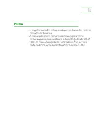94
                                                             95




Pesca

        • O esgotamento dos estoques de peixes é uma das maiores
          pressões ambientais;
        • A captura de peixes marinhos declinou ligeiramente,
          embora a pesca do atum tenha subido 35% desde 1992;
        • 90% da aquicultura global é praticada na Ásia, a maior
          parte na China, onde aumentou 290% desde 1992.
 