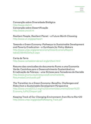 104
                                                               105




Convenção sobre Diversidade Biológica
http://www.cbd.int
Convenção sobre Desertificação
http://www.unccd.int

Resilient People, Resilient Planet – a Future Worth Choosing
http://www.un.org/gsp/report

Towards a Green Economy: Pathways to Sustainable Development
and Poverty Eradication – a Synthesis for Policy Makers
http://www.unep.org/greeneconomy/GreenEconomyReport/
tabid/29846/Default.aspx

Carta da Terra
http://www.cartadaterrabrasil.org/prt/text.html

Resumo das conclusões do documento Rumo a uma Economia
Verde: Caminhos para o Desenvolvimento Sustentável e a
Erradicação da Pobreza – uma Síntese para Tomadores de Decisão
http://www.pnuma.org.br/arquivos/EconomiaVerde_
ResumodasConclusoes.pdf

The Transition to a Green Economy: Benefits, Challenges and
Risks from a Sustainable Development Perspective
http://www.uncsd2012.org/rio20/content/documents/Green%20
Economy_full%20report.pdf

Keeping Track of Our Changing Environment: from Rio to Rio+20
http://www.unep.org/geo/pdfs/Keeping_Track.pdf
 