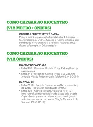 Como chegar ao Riocentro
(via metrô + ônibus)
    Comprar bilhete Metrô Barra
    Pegar o metrô até a estação final da Linha 1 (Estação
    Ipanema/General Osório). Usando o mesmo bilhete, pegar
    o ônibus de integração para o Terminal Alvorada, onde
    deverá saltar e pegar ônibus regular.


Como chegar ao Riocentro
(via ônibus)
    Do centro da cidade
    • Linha 368 – Riocentro-Castelo (Praça XV), via Serra de
      Jacarepaguá
    • Linha 348 – Riocentro-Castelo (Praça XV), via Linha
      Amarela (Viação Redentor Ltda. Telefone: 2445-0004)

    Da zona sul
    • Linha 2113 – Castelo-Pechincha, via Barra; executivo,
      R$ 12,00 – só à tarde, nos dias de semana
    • Linha 332 – Castelo-Taquara, via Barra; R$ 5,40 –
      linha normal, com ar-condicionado (passa pela orla de
      Copacabana, Ipanema e Leblon, exceto domingos e
      feriados, quando vai por dentro) (Viação Redentor Ltda.
      Telefone: 2445-0910)
 