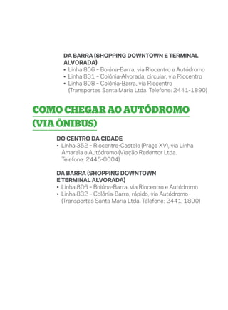 Da Barra (Shopping Downtown e Terminal
     Alvorada)
     • Linha 806 – Boiúna-Barra, via Riocentro e Autódromo
     • Linha 831 – Colônia-Alvorada, circular, via Riocentro
     • Linha 808 – Colônia-Barra, via Riocentro
       (Transportes Santa Maria Ltda. Telefone: 2441-1890)


Como chegar ao Autódromo
(via ônibus)
   Do centro da cidade
   • Linha 352 – Riocentro-Castelo (Praça XV), via Linha
     Amarela e Autódromo (Viação Redentor Ltda.
     Telefone: 2445-0004)

   Da Barra (Shopping Downtown
   e Terminal Alvorada)
   • Linha 806 – Boiúna-Barra, via Riocentro e Autódromo
   • Linha 832 – Colônia-Barra, rápido, via Autódromo
     (Transportes Santa Maria Ltda. Telefone: 2441-1890)
 