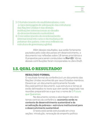 14
                                                             15




 3. O fortalecimento do multilateralismo, com
     a clara mensagem de adequação das estruturas
    das Nações Unidas e das demais
    instituições internacionais ao desafio
    do desenvolvimento sustentável.
 4. O reconhecimento do reordenamento
    internacional em curso e da mudança de
    patamar dos países, com seus reflexos na
    estrutura de governança global.

                Além desses resultados, que estão fortemente
         pautados pela visão dos países em desenvolvimento, o
         documento traz reflexões sobre 18 temas prioritários e
         8 propostas para serem conduzidas na Rio+20. Várias
         dessas contribuições foram incorporadas no Zero Draft.


1.5. Qual o resultado?
         Resultado formal
         O resultado formal da conferência é um documento das
         Nações Unidas reconhecido por seus Estados-membros.
         Deverá ser um documento politicamente focado
         (focused political document), cuja estrutura e temas já
         estão delineados no texto que vem sendo negociado nas
         reuniões preparatórias e que traz o nome de O Futuro
         que Queremos.
                No documento consta a abordagem dos dois
         temas centrais da conferência: economia verde no
         contexto do desenvolvimento sustentável e da
         erradicação da pobreza e estrutura institucional para
         o desenvolvimento sustentável.
                O texto está sendo estruturado em cinco
         seções: introdução, renovação do empenho político
 