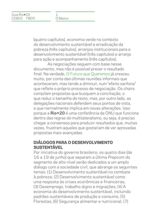 Guia Rio+20          1.
CEBDS	FBDS           O Básico




          (quatro capítulos), economia verde no contexto
          do desenvolvimento sustentável e erradicação da
          pobreza (três capítulos), arranjos institucionais para o
          desenvolvimento sustentável (três capítulos) e arranjo
          para ação e acompanhamento (três capítulos).
                  As negociações seguem com base nesse
          documento, mas não é possível prever o resultado
          final. Na verdade, O Futuro que Queremos já cresceu
          muito, por conta das últimas reuniões informais que
          aconteceram, mas tende a diminuir, num “efeito sanfona”
          que reflete o próprio processo de negociação. Os chairs
          compilam propostas que busquem a conciliação, o
          que reduz o tamanho do texto, mas, por outro lado, as
          delegações nacionais defendem seus pontos de vista,
          o que normalmente implica em novas alterações. Isso
          porque a Rio+20 é uma conferência da ONU que funciona
          dentro das regras do multilateralismo, ou seja, é preciso
          chegar a consensos para produzir resultados que, muitas
          vezes, frustram aqueles que gostariam de ver aprovadas
          propostas mais avançadas.

          Diálogos para o Desenvolvimento
          Sustentável
          Por iniciativa do governo brasileiro, os quatro dias (de
          16 a 19 de junho) que separam a última Prepcom do
          segmento de alto nível serão dedicados a um amplo
          diálogo com a sociedade civil, que abrange os seguintes
          temas: (1) Desenvolvimento sustentável no combate
          à pobreza; (2) Desenvolvimento sustentável como
          uma resposta às crises econômicas e financeiras;
          (3) Desemprego, trabalho digno e migrações; (4) A
          economia do desenvolvimento sustentável, incluindo
          padrões sustentáveis de produção e consumo; (5)
          Florestas; (6) Segurança alimentar e nutricional; (7)
 