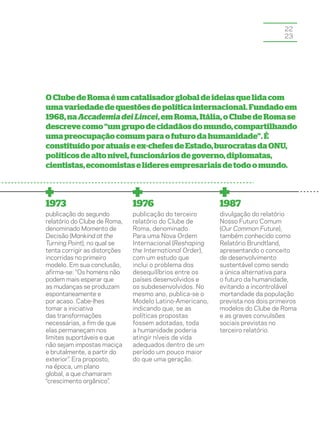 22
                                                                                 23




O Clube de Roma é um catalisador global de ideias que lida com
uma variedade de questões de política internacional. Fundado em
1968, na Accademia dei Lincei, em Roma, Itália, o Clube de Roma se
descreve como “um grupo de cidadãos do mundo, compartilhando
uma preocupação comum para o futuro da humanidade”. É
constituído por atuais e ex-chefes de Estado, burocratas da ONU,
políticos de alto nível, funcionários de governo, diplomatas,
cientistas, economistas e líderes empresariais de todo o mundo.



1973                           1976                        1987
publicação do segundo          publicação do terceiro      divulgação do relatório
relatório do Clube de Roma,    relatório do Clube de       Nosso Futuro Comum
denominado Momento de          Roma, denominado            (Our Common Future),
Decisão (Mankind at the        Para uma Nova Ordem         também conhecido como
Turning Point), no qual se     Internacional (Reshaping    Relatório Brundtland,
tenta corrigir as distorções   the International Order),   apresentando o conceito
incorridas no primeiro         com um estudo que           de desenvolvimento
modelo. Em sua conclusão,      inclui o problema dos       sustentável como sendo
afirma-se: “Os homens não      desequilíbrios entre os     a única alternativa para
podem mais esperar que         países desenvolvidos e      o futuro da humanidade,
as mudanças se produzam        os subdesenvolvidos. No     evitando a incontrolável
espontaneamente e              mesmo ano, publica-se o     mortandade da população
por acaso. Cabe-lhes           Modelo Latino-Americano,    prevista nos dois primeiros
tomar a iniciativa             indicando que, se as        modelos do Clube de Roma
das transformações             políticas propostas         e as graves convulsões
necessárias, a fim de que      fossem adotadas, toda       sociais previstas no
elas permaneçam nos            a humanidade poderia        terceiro relatório.
limites suportáveis e que      atingir níveis de vida
não sejam impostas maciça      adequados dentro de um
e brutalmente, a partir do     período um pouco maior
exterior”. Era proposto,       do que uma geração.
na época, um plano
global, a que chamaram
“crescimento orgânico”.
 