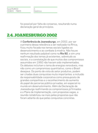 Guia Rio+20           2.
CEBDS	FBDS            Histórico




          foi possível por falta de consenso, resultando numa
          declaração geral de princípios.


2.4. Joanesburgo 2002
          A Conferência de Joanesburgo, em 2002, por ser
          a primeira dessa relevância a ser realizada na África,
          ficou muito focada nos temas sociais ligados ao
          desenvolvimento e ao combate à miséria. Não houve
          nenhum resultado palpável como na Rio 92, e sim uma
          reafirmação dos temas já existentes, sobretudo os
          sociais, e a constatação de que muitos dos compromissos
          assumidos em 1992 não haviam sido implementados.
          Os debates incluíram o tema de energias renováveis, mas
          não como um compromisso quantitativo, como o Brasil
          desejava. Do ponto de vista do setor produtivo, podem
          ser citadas duas conquistas muito importantes: a inclusão
          da responsabilidade corporativa como pressuposto de
          grandes companhias e o reconhecimento do aumento
          do papel de parcerias público-privadas, em especial no
          mundo em desenvolvimento. Além da Declaração de
          Joanesburgo reafirmando os compromissos já firmados
          e o Plano de Implementação, com propostas vagas, a
          reunião notabilizou-se mais pelas propostas que não
          foram adiante do que pelas conquistas concretas.
 