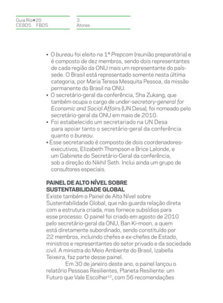 Guia Rio+20           3.
CEBDS	FBDS            Atores




          • O bureau foi eleito na 1ª Prepcom (reunião preparatória) e
            é composto de dez membros, sendo dois representantes
            de cada região da ONU mais um representante do país-
            sede. O Brasil está representado somente nesta última
            categoria, por Maria Teresa Mesquita Pessoa, da missão
            permanente do Brasil na ONU.
          • O secretário-geral da conferência, Sha Zukang, que
            também ocupa o cargo de under-secretary-general for
            Economic and Social Affairs (UN Desa), foi nomeado pelo
            secretário-geral da ONU em maio de 2010.
          • Foi estabelecido um secretariado na UN Desa
             para apoiar tanto o secretário-geral da conferência
            quanto o bureau.
          • Esse secretariado é composto de dois coordenadores-
            executivos, Elizabeth Thompson e Brice Lalonde, e
            um Gabinete do Secretário-Geral da conferência,
            sob a direção do Nikhil Seth. Inclui ainda um grupo de
            consultores especiais.

          Painel de Alto Nível sobre
          Sustentabilidade Global
          Existe também o Painel de Alto Nível sobre
          Sustentabilidade Global, que não guarda relação direta
          com a estrutura criada, mas fornece subsídios para
          esse processo. O painel foi criado em agosto de 2010
          pelo secretário-geral da ONU, Ban Ki-moon, a quem
          está diretamente subordinado, sendo constituído por
          22 membros, incluindo chefes e ex-chefes de Estado,
          ministros e representantes do setor privado e da sociedade
          civil. A ministra do Meio Ambiente do Brasil, Izabella
          Teixeira, faz parte desse painel.
                   Em 30 de janeiro deste ano, o painel lançou o
          relatório Pessoas Resilientes, Planeta Resiliente: um
          Futuro que Vale Escolher10, com 56 recomendações
 