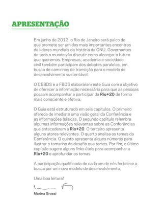Apresentação

    Em junho de 2012, o Rio de Janeiro será palco do
    que promete ser um dos mais importantes encontros
    de líderes mundiais da história da ONU. Governantes
    de todo o mundo vão discutir como alcançar o futuro
    que queremos. Empresas, academia e sociedade
    civil também participam dos debates paralelos, em
    busca de caminhos de transição para o modelo de
    desenvolvimento sustentável.

    O CEBDS e a FBDS elaboraram este Guia com o objetivo
    de oferecer a informação necessária para que as pessoas
    possam acompanhar e participar da Rio+20 de forma
    mais consciente e efetiva.

    O Guia está estruturado em seis capítulos. O primeiro
    oferece de imediato uma visão geral da Conferência e
    as informações básicas. O segundo capítulo relembra
    algumas informações relevantes sobre as Conferências
    que antecederam a Rio+20. O terceiro apresenta
    alguns atores relevantes. O quarto analisa os temas da
    Conferência. O quinto apresenta alguns números para
    ilustrar o tamanho do desafio que temos. Por fim, o último
    capítulo sugere alguns links úteis para acompanhar a
    Rio+20 e aprofundar os temas.

    A participação qualificada de cada um de nós fortalece a
    busca por um novo modelo de desenvolvimento.

    Uma boa leitura!


    Marina Grossi
 