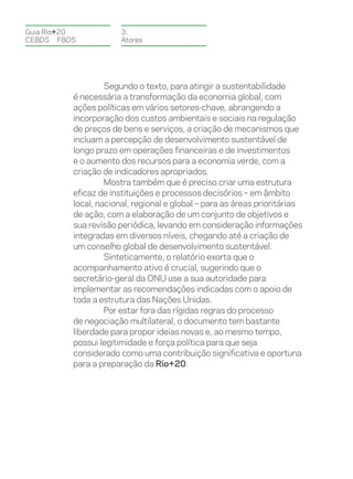 Guia Rio+20            3.
CEBDS	FBDS             Atores




                   Segundo o texto, para atingir a sustentabilidade
          é necessária a transformação da economia global, com
          ações políticas em vários setores-chave, abrangendo a
          incorporação dos custos ambientais e sociais na regulação
          de preços de bens e serviços, a criação de mecanismos que
          incluam a percepção de desenvolvimento sustentável de
          longo prazo em operações financeiras e de investimentos
          e o aumento dos recursos para a economia verde, com a
          criação de indicadores apropriados.
                   Mostra também que é preciso criar uma estrutura
          eficaz de instituições e processos decisórios – em âmbito
          local, nacional, regional e global – para as áreas prioritárias
          de ação, com a elaboração de um conjunto de objetivos e
          sua revisão periódica, levando em consideração informações
          integradas em diversos níveis, chegando até a criação de
          um conselho global de desenvolvimento sustentável.
                   Sinteticamente, o relatório exorta que o
          acompanhamento ativo é crucial, sugerindo que o
          secretário-geral da ONU use a sua autoridade para
          implementar as recomendações indicadas com o apoio de
          toda a estrutura das Nações Unidas.
                   Por estar fora das rígidas regras do processo
          de negociação multilateral, o documento tem bastante
          liberdade para propor ideias novas e, ao mesmo tempo,
          possui legitimidade e força política para que seja
          considerado como uma contribuição significativa e oportuna
          para a preparação da Rio+20.
 