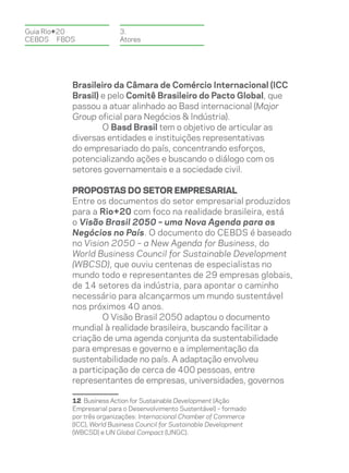 Guia Rio+20              3.
CEBDS	FBDS               Atores




          Brasileiro da Câmara de Comércio Internacional (ICC
          Brasil) e pelo Comitê Brasileiro do Pacto Global, que
          passou a atuar alinhado ao Basd internacional (Major
          Group oficial para Negócios & Indústria).
                  O Basd Brasil tem o objetivo de articular as
          diversas entidades e instituições representativas
          do empresariado do país, concentrando esforços,
          potencializando ações e buscando o diálogo com os
          setores governamentais e a sociedade civil.

          Propostas do setor empresarial
          Entre os documentos do setor empresarial produzidos
          para a Rio+20 com foco na realidade brasileira, está
          o Visão Brasil 2050 – uma Nova Agenda para os
          Negócios no País. O documento do CEBDS é baseado
          no Vision 2050 – a New Agenda for Business, do
          World Business Council for Sustainable Development
          (WBCSD), que ouviu centenas de especialistas no
          mundo todo e representantes de 29 empresas globais,
          de 14 setores da indústria, para apontar o caminho
          necessário para alcançarmos um mundo sustentável
          nos próximos 40 anos.
                  O Visão Brasil 2050 adaptou o documento
          mundial à realidade brasileira, buscando facilitar a
          criação de uma agenda conjunta da sustentabilidade
          para empresas e governo e a implementação da
          sustentabilidade no país. A adaptação envolveu
          a participação de cerca de 400 pessoas, entre
          representantes de empresas, universidades, governos

          12 Business Action for Sustainable Development (Ação
          Empresarial para o Desenvolvimento Sustentável) – formado
          por três organizações: Internacional Chamber of Commerce
          (ICC), World Business Council for Sustainable Development
          (WBCSD) e UN Global Compact (UNGC).
 
