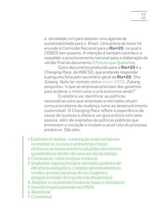 44
                                                            45




        e sociedade civil para debater uma agenda de
        sustentabilidade para o Brasil. Uma prévia do texto foi
        enviada à Comissão Nacional para a Rio+20, na qual o
        CEBDS tem assento. A intenção é também contribuir e
        respaldar o posicionamento nacional para a elaboração da
        versão final do documento O Futuro que Queremos.
                Outro documento produzido para a Rio+20 é o
        Changing Pace, do WBCSD, que pretende responder
        à pergunta feita pelo secretário-geral da Rio+20, Sha
        Zukang. Após ter contato com o Vision 2050, Zukang
        perguntou: “o que as empresas precisam dos governos
        para acelerar o ritmo rumo a uma economia verde?”
                O relatório vai identificar as políticas
        necessárias para que empresas e mercados atuem
        como promotores da mudança rumo ao desenvolvimento
        sustentável. O Changing Pace reflete a experiência de
        casos de sucesso e oferece um guia prático com sete
        passos, além de exemplos de políticas públicas que
        promovem a inovação e mudam a atual rota do processo
        produtivo. São eles:

1. Estabelecer metas – a interação entre os fatores
   econômicos, sociais e ambientais é mais
   efetiva se as metas forem traduzidas em termos
   quantitativos dentro de uma escala de tempo.
2. Comunicar, conscientizar e educar.
3. Implantar regulações (por exemplo, padrões de
   eficiência energética, compras governamentais
   verdes, quotas mínimas de reciclagem e,
   obrigatoriedade de reporte não financeiro).
4. Adaptar o orçamento (realocar taxas e subsídios).
5. Investir (especialmente em P&D).
6. Monitorar.
7. Coordenar.
 