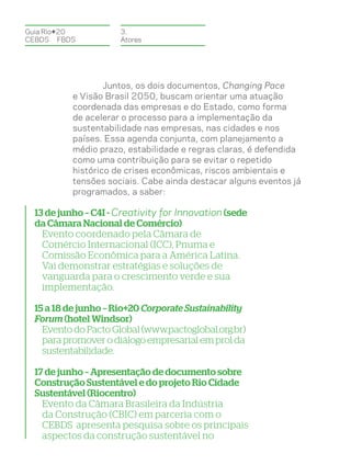 Guia Rio+20           3.
CEBDS	FBDS            Atores




                   Juntos, os dois documentos, Changing Pace
           e Visão Brasil 2050, buscam orientar uma atuação
           coordenada das empresas e do Estado, como forma
           de acelerar o processo para a implementação da
           sustentabilidade nas empresas, nas cidades e nos
           países. Essa agenda conjunta, com planejamento a
           médio prazo, estabilidade e regras claras, é defendida
           como uma contribuição para se evitar o repetido
           histórico de crises econômicas, riscos ambientais e
           tensões sociais. Cabe ainda destacar alguns eventos já
           programados, a saber:

  13 de junho – C4I - Creativity for Innovation (sede
  da Câmara Nacional de Comércio)
    Evento coordenado pela Câmara de
    Comércio Internacional (ICC), Pnuma e
    Comissão Econômica para a América Latina.
    Vai demonstrar estratégias e soluções de
    vanguarda para o crescimento verde e sua
    implementação.

  15 a 18 de junho – Rio+20 Corporate Sustainability
  Forum (hotel Windsor)
    Evento do Pacto Global (www.pactoglobal.org.br)
    para promover o diálogo empresarial em prol da
    sustentabilidade.

  17 de junho – Apresentação de documento sobre
  Construção Sustentável e do projeto Rio Cidade
  Sustentável (Riocentro)
    Evento da Câmara Brasileira da Indústria
    da Construção (CBIC) em parceria com o
    CEBDS apresenta pesquisa sobre os principais
    aspectos da construção sustentável no
 