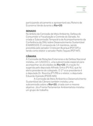 50
                                                       51




participando ativamente e apresentará seu Roteiro de
Economia Verde durante a Rio+20.

Senado
No âmbito da Comissão de Meio Ambiente, Defesa do
Consumidor e Fiscalização e Controle do Senado, foi
criada a Subcomissão Temporária de Acompanhamento da
Conferência da ONU sobre Desenvolvimento Sustentável
(CMARIO20). É composta de 14 membros, sendo
presidida pelo senador Cristovam Buarque (PDT-DF) e
tendo como relator o senador Pedro Taques (PDT-MT).

Câmara
A Comissão de Relações Exteriores e de Defesa Nacional
instalou, em 1/6/2011, uma subcomissão especial para
acompanhar as atividades da Rio+20. A criação foi
sugerida pelo deputado Alfredo Sirkis (PV-RJ), que foi
eleito presidente do colegiado. O 1º vice-presidente é
o deputado Dr. Rosinha (PT-PR) e o relator, o deputado
Eduardo Azeredo (PSDB-MG).
        A Comissão de Meio Ambiente e Desenvolvimento
Sustentável da Câmara também instalou uma
subcomissão sobre a Rio+20, criada com o mesmo
objetivo. Já a Frente Parlamentar Ambientalista instalou
um grupo de trabalho.
 