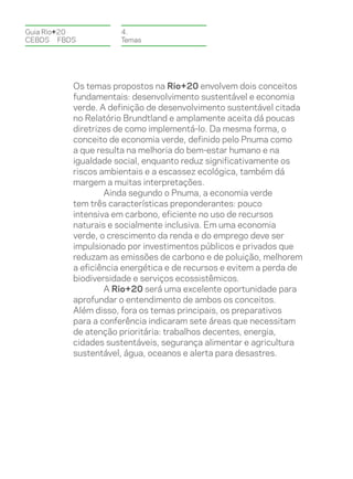 Guia Rio+20          4.
CEBDS	FBDS           Temas




          Os temas propostos na Rio+20 envolvem dois conceitos
          fundamentais: desenvolvimento sustentável e economia
          verde. A definição de desenvolvimento sustentável citada
          no Relatório Brundtland e amplamente aceita dá poucas
          diretrizes de como implementá-lo. Da mesma forma, o
          conceito de economia verde, definido pelo Pnuma como
          a que resulta na melhoria do bem-estar humano e na
          igualdade social, enquanto reduz significativamente os
          riscos ambientais e a escassez ecológica, também dá
          margem a muitas interpretações.
                  Ainda segundo o Pnuma, a economia verde
          tem três características preponderantes: pouco
          intensiva em carbono, eficiente no uso de recursos
          naturais e socialmente inclusiva. Em uma economia
          verde, o crescimento da renda e do emprego deve ser
          impulsionado por investimentos públicos e privados que
          reduzam as emissões de carbono e de poluição, melhorem
          a eficiência energética e de recursos e evitem a perda de
          biodiversidade e serviços ecossistêmicos.
                  A Rio+20 será uma excelente oportunidade para
          aprofundar o entendimento de ambos os conceitos.
          Além disso, fora os temas principais, os preparativos
          para a conferência indicaram sete áreas que necessitam
          de atenção prioritária: trabalhos decentes, energia,
          cidades sustentáveis, segurança alimentar e agricultura
          sustentável, água, oceanos e alerta para desastres.
 