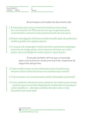 Guia Rio+20              4.
CEBDS	FBDS               Temas




                    As principais conclusões do documento são:

  1. A transição para uma economia verde produz taxas
     de crescimento do PIB maiores do que as geradas pelo
     crescimento convencional num horizonte de seis anos.

  2. Existe uma ligação intrínseca entre erradicação da pobreza e
     melhor gestão do capital natural.

  3. A criação de empregos verdes excede a perda de empregos
     marrons no longo prazo, mas é preciso montar, no curto
     prazo, uma estratégia de realocação e capacitação.

                  O estudo também afirma que a transição
           para uma economia verde precisará dar respostas às
           seguintes perguntas:

  1. Como redirecionar os investimentos para transformar
     setores-chave a fim de tornar a economia mais verde?

  2. Como tornar a economia mais verde reduzindo a pobreza?

  3. Como elaborar diretrizes para eliminar incentivos perversos
     – aqueles que acarretam degradação ambiental ou qualquer
     outro malefício –, abordar as falhas de mercado e criar
     incentivos de mercado?




           13 http://www.unep.org/greeneconomy/GreenEconomyReport/
           tabid/29846/Default.aspx
 