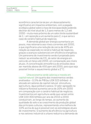 Guia Rio+20          4.
CEBDS	FBDS           Temas




          econômico caracteriza-se por um desacoplamento
          significativo em impactos ambientais, com a pegada
          ecológica global sobre a taxa de biocapacidade podendo
          declinar do nível atual de 1,5 para menos de 1,2 até
          2050 – muito mais próximo de um valor-limite sustentável
          de 1 – em oposição a um aumento para 2, o que seria o
          caso do cenário habitual de negócios.
                  A demanda global por energia aumentaria um
          pouco, mas retornaria aos níveis correntes até 2050,
          o que significaria uma redução de cerca de 40% em
          relação ao esperado no cenário habitual de negócios,
          graças a avanços substanciais em eficiência energética.
          Um panorama de investimento verde é projetado para
          reduzir as emissões de CO2 do setor de energia em
          cerca de um terço até 2050, em comparação aos níveis
          atuais. A concentração atmosférica de emissões deve
          ser mantida abaixo de 450 ppm até 2050, para que seja
          possível limitar o aquecimento global a 2˚C.

                  Uma economia verde valoriza e investe em
          capital natural. Um quarto dos investimentos verdes
          analisados – 0,5% do PIB (ou US$ 325 bilhões) – é
          alocado em setores de capital natural: silvicultura,
          agricultura, água potável e pesca. O valor agregado na
          indústria florestal aumenta cerca de 20% em 2050
          em comparação com o cenário habitual de negócios.
          Investimentos em agricultura verde que variam entre
          US$ 100-300 bilhões por ano de 2010 a 2050
          conduziriam, ao longo do tempo, ao aumento da
          qualidade do solo e ao crescimento da produção global
          das principais culturas, representando uma melhora de
          10% acima do que é possível com as estratégias atuais
          de investimento. O aumento da eficiência na agricultura
          e nos setores industrial e urbano reduziria a demanda de
 