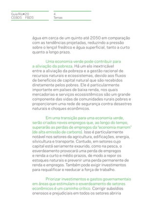 Guia Rio+20           4.
CEBDS	FBDS            Temas




          água em cerca de um quinto até 2050 em comparação
          com as tendências projetadas, reduzindo a pressão
          sobre o lençol freático e água superficial, tanto a curto
          quanto a longo prazo.

                  Uma economia verde pode contribuir para
          a aliviação da pobreza. Há um elo inextricável
          entre a aliviação da pobreza e a gestão racional de
          recursos naturais e ecossistemas, devido aos fluxos
          de benefícios de capital natural que são recebidos
          diretamente pelos pobres. Ele é particularmente
          importante em países de baixa renda, nos quais
          mercadorias e serviços ecossistêmicos são um grande
          componente das vidas de comunidades rurais pobres e
          proporcionam uma rede de segurança contra desastres
          naturais e choques econômicos.

                   Em uma transição para uma economia verde,
          serão criados novos empregos que, ao longo do tempo,
          superarão as perdas de empregos da “economia marrom”
          (de alta emissão de carbono). Isso é particularmente
          notável nos setores da agricultura, edificações, energia,
          silvicultura e transporte. Contudo, em setores cujo
          capital está seriamente exaurido, como na pesca, o
          esverdeamento provocará uma perda de empregos
          e renda a curto e médio prazos, de modo a repor os
          estoques naturais e prevenir uma perda permanente de
          renda e empregos. Também pode exigir investimentos
          para requalificar e reeducar a força de trabalho.

                 Priorizar investimentos e gastos governamentais
          em áreas que estimulam o esverdeamento de setores
          econômicos é um caminho crítico. Corrigir subsídios
          onerosos e prejudiciais em todos os setores abriria
 