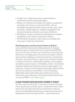 Guia Rio+20           4.
CEBDS	FBDS            Temas




          • Acabar com o desmatamento e potencializar o
            rendimento das florestas plantadas;
          • Reduzir à metade as emissões de carbono no planeta,
            tomando como base os níveis de 2005, com as
            emissões de gases de efeito estufa sendo, já por volta
            de 2020, substituídas por modelos energéticos de
            baixa emissão de carbono e de maior eficiência;
          • Possibilitar acesso universal à mobilidade de modelos
            energéticos com baixa emissão de carbono;
          • Potencializar de quatro a dez vezes a utilização dos
            recursos e materiais renováveis.

          Diretrizes para uma Economia Verde no Brasil é
          uma coletânea de estudos elaborada pela Fundação
          Brasileira para o Desenvolvimento Sustentável (FBDS),
          com o intuito de contribuir para identificar caminhos que
          facilitem a transição para uma economia verde no Brasil.
          Tais estudos englobam as áreas de energia, transportes,
          florestas, recursos hídricos, agricultura, resíduos sólidos
          e sistema financeiro, abordando questões como opções
          energéticas para crescer, mobilidade urbana, mecanismos
          de preservação das florestas nativas e agronegócio. Os
          cadernos incluem contribuições de grandes especialistas
          dos vários setores e conclusões e recomendações
          elaboradas após submissão dos estudos aos atores
          relevantes para cada área. Os estudos estão disponíveis
          no site da FBDS: www.fbds.org.br

          O que poderá ser decidido sobre o tema?
          No documento Zero Draft, a economia verde é colocada
          como aquela que contribui para o atingimento das metas
          essenciais do desenvolvimento sustentável, entre as
          quais a erradicação da pobreza e a segurança alimentar,
          baseando-se nos Princípios do Rio – particularmente
 