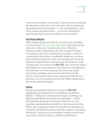 74
                                                    75




ensina nas escolas e muito mais. Com um ritmo acelerado
de desastres naturais e um maior grau de concentração
de assentamentos humanos – e, por consequência, uma
maior perda de vidas e bens –, um futuro inteligente
significa planejar com antecedência e ficar alerta.

outras áreas
Além dessas áreas prioritárias, outras foram incluídas
no documento O Futuro Que Queremos que está sendo
discutido. São elas: mudança do clima; floresta e
biodiversidade; degradação do solo e desertificação;
montanhas; químicos e resíduos; produção e consumo
sustentável; educação; e igualdade de gênero. A maior
parte desses temas tem uma convenção para tratar de
aspectos específicos e operacionais. No entanto, nada
impede que, no contexto da Rio+20, tais assuntos sejam
abordados em seus aspectos mais gerais e estratégicos.
Por exemplo, no tema mudança do clima não serão
discutidas questões operacionais do Protocolo de
Quioto, mas poderá haver discussão para analisar se o
processo na Convenção do Clima tem dado respostas à
altura da urgência exigida.

SDGs
Existe uma grande expectativa de que a Rio+20
estabeleça, analogamente aos Objetivos do Milênio
(MDGs — Millenium Development Goals), as Metas ou
Objetivos de Desenvolvimento Sustentável — SDGs
(Sustainable Development Goals). Pode ser um dos
grandes resultados da conferência. No documento Zero
Draft, são propostas metas em relação à produção e ao
consumo sustentáveis para os temas oceanos, segurança
alimentar e agricultura sustentável, energia sustentável
para todos, acesso à água, cidades sustentáveis,
 