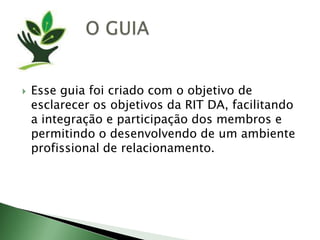 O GUIAEsseguiafoicriado com o objetivo de esclarecerosobjetivosda RIT DA, facilitando a integração e participação dos membrose permitindo o desenvolvendo de um ambienteprofissional de relacionamento.