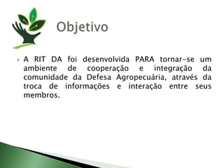 ObjetivoA RIT DA foidesenvolvida PARA tornar-se um ambiente de cooperação e integração da comunidade da Defesa Agropecuária, através da troca de informações e interação entre seus membros.