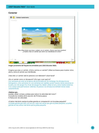 LEGO® Education WeDo™ Guía rápida



Conectar




Imagen proveniente del Paquete de actividades para LEGO Education WeDo


Imagina que eres un caimán. ¿Cómo camina un caimán? Utiliza tus brazos para mostrar cómo
abre y cierra el caimán sus mandíbulas.

¿Has visto un caimán real en persona o en televisión? ¿Qué hacía?

¿Es un caimán como un dinosaurio? ¿Por qué, o por qué no?
Los caimanes ya vivían en la época de los dinosaurios. Sin embargo, los dinosaurios se
extinguieron, y los caimanes no. Los caimanes son reptiles: ponen huevos, tienen escamas en
la piel y son de sangre fría. Al ser de sangre fría, deben utilizar el sol y otros medios externos
a su cuerpo para permanecer calientes. Al parecer, los dinosaurios también tenían estas
características.

¿Sabías que...
puedes utilizar correas y poleas para reducir la velocidad del motor?
Consulta los modelos de la sección de Primeros pasos:
9. Reducción de velocidad.

¿Cuánto más lento avanza la polea grande en comparación con la polea pequeña?
La polea grande gira sólo una vez por cada tres veces que gira la polea pequeña. La polea
grande es tres veces más lenta que la polea pequeña




LEGO, el logo de LEGO y WEDO son marcas registradas de LEGO Group. ©2009 The LEGO Group.             10
 