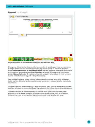 LEGO® Education WeDo™ Guía rápida



Construir continuación




Imagen proveniente del Paquete de actividades para LEGO Education WeDo


El programa del caimán hambriento utiliza los controles de teclado para iniciar su movimiento.
El bloque Iniciar al pulsar una tecla espera a que pulses la tecla A en el teclado. Entonces
activa el bloque Activación de motor en un sentido (hacia la izquierda) para cerrar la mandíbula.
A continuación, el programa reproduce el Sonido 17, el sonido de trituración. A continuación
activa el bloque Activación de motor en un sentido para abrir la mandíbula. El motor funciona
durante siete décimas de segundo y después se apaga.

Para cambiar la letra del bloque Iniciar al pulsar una tecla, coloca el ratón sobre el bloque y
teclea una letra diferente. También puedes teclear un número o pulsar una de las cuatro teclas
de dirección.

Consulta la sección del software LEGO® Education WeDo™ para conocer la lista de sonidos a la
que hace referencia el número del bloque Reproducir sonido, incluyendo nombres descriptivos.

Consulta la sección de primeros pasos para conocer otros ejemplos que puedes poner
en práctica con el bloque Activación de motor durante, Activación de motor en un sentido,
Activación de motor en otro sentido, Reproducir sonido e Iniciar al pulsar una tecla.




LEGO, el logo de LEGO y WEDO son marcas registradas de LEGO Group. ©2009 The LEGO Group.            22
 