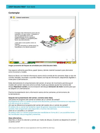 LEGO® Education WeDo™ Guía rápida



Contemplar




Imagen proveniente del Paquete de actividades para LEGO Education WeDo


Haz espacio suficiente para libros, papel, tijeras y demás material necesario para demostrar
cómo funciona tu modelo.

Busca en libros o en Internet información acerca de la comida de los caimanes. Elige un tipo de
comida. Dibújala y recórtala o cocínala. Prepara una hoja de información, diapositivas digitales o
notas para tu demostración.

Estás demostrando el comportamiento del caimán: el sensor de movimiento permite que el
modelo del caimán reaccione ante la comida. Puede que desees ajustar los números del
bloque Reproducir sonido y la sincronización del bloque Activación de motor durante para que
se adapten a tu demostración.

Practica la presentación de tu información acerca de los caimanes y el sincronismo de
la demostración.

Después de la presentación del caimán, comenta estas ideas.
¿Se parece el programa del caimán al cerebro de un caimán de verdad?
El programa es como un cerebro porque toma decisiones y provoca movimientos en respuesta
a lo que ocurre en su entorno.
¿En qué se diferencia el programa del caimán del cerebro de un caimán de verdad?
El cerebro de un caimán de verdad es capaz de generar respuestas más sofisticadas y
variadas. Está ‘programado’ para responder a muchos más estímulos.
¿Esto es un cocodrilo o un caimán?
Se parece más a un caimán porque tiene las mandíbulas en forma de U. Los cocodrilos tienen
las mandíbulas más puntiagudas y estrechas.

Ideas alternativas...
Describe un día en la vida de tu caimán por medio de dibujos. ¿Cuándo se despierta el caimán?
¿Cuándo come?


LEGO, el logo de LEGO y WEDO son marcas registradas de LEGO Group. ©2009 The LEGO Group.             23
 