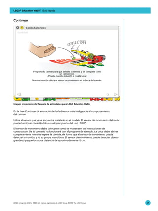 LEGO® Education WeDo™ Guía rápida



Continuar




Imagen proveniente del Paquete de actividades para LEGO Education WeDo


En la fase Continuar de esta actividad añadiremos más inteligencia al comportamiento
del caimán.

Utiliza el sensor que ya se encuentra instalado en el modelo. El sensor de movimiento del motor
puede funcionar conectándolo a cualquier puerto del Hub LEGO®.

El sensor de movimiento debe colocarse como se muestra en las instrucciones de
construcción. De lo contrario no funcionará con el programa de ejemplo. La boca debe abrirse
completamente mientras espere la comida, de forma que el sensor de movimiento pueda
detectar la comida, y no su propia mandíbula. El sensor de movimiento puede detectar objetos
grandes y pequeños a una distancia de aproximadamente 15 cm.




LEGO, el logo de LEGO y WEDO son marcas registradas de LEGO Group. ©2009 The LEGO Group.          24
 