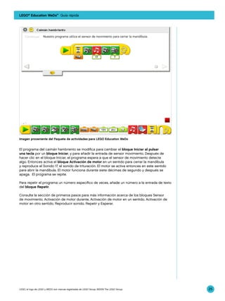 LEGO® Education WeDo™ Guía rápida




Imagen proveniente del Paquete de actividades para LEGO Education WeDo


El programa del caimán hambriento se modifica para cambiar el bloque Iniciar al pulsar
una tecla por un bloque Iniciar, y para añadir la entrada de sensor movimiento. Después de
hacer clic en el bloque Iniciar, el programa espera a que el sensor de movimiento detecte
algo. Entonces activa el bloque Activación de motor en un sentido para cerrar la mandíbula
y reproduce el Sonido 17, el sonido de trituración. El motor se activa entonces en este sentido
para abrir la mandíbula. El motor funciona durante siete décimas de segundo y después se
apaga. El programa se repite.

Para repetir el programa un número específico de veces, añade un número a la entrada de texto
del bloque Repetir.

Consulta la sección de primeros pasos para más información acerca de los bloques Sensor
de movimiento, Activación de motor durante, Activación de motor en un sentido, Activación de
motor en otro sentido, Reproducir sonido, Repetir y Esperar.




LEGO, el logo de LEGO y WEDO son marcas registradas de LEGO Group. ©2009 The LEGO Group.          25
 