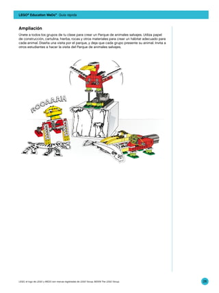LEGO® Education WeDo™ Guía rápida



Ampliación
Únete a todos los grupos de tu clase para crear un Parque de animales salvajes. Utiliza papel
de construcción, cartulina, hierba, rocas y otros materiales para crear un hábitat adecuado para
cada animal. Diseña una visita por el parque, y deja que cada grupo presente su animal. Invita a
otros estudiantes a hacer la visita del Parque de animales salvajes.




LEGO, el logo de LEGO y WEDO son marcas registradas de LEGO Group. ©2009 The LEGO Group.           26
 