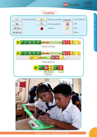 R




                      Íconos
                       Íconos




                                                                                     Software de Control y Automatización
Ficha de conexión              Ficha de contenido            Ficha de proyecto

                               Ficha de pantalla             Salir

                               Detener                       Abrir

                                                             Nuevo




                       Paleta (cerrada)




                       Paleta (abierta)




                          Programa




      Programa U Laptop por Niño - Robótica Educativa WeDo
               una                                                               2
 