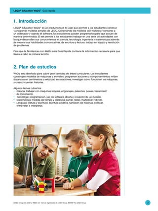 LEGO® Education WeDo™ Guía rápida



1.	 Introducción
LEGO® Education WeDo™ es un producto fácil de usar que permite a los estudiantes construir
y programar modelos simples de LEGO. Conectando los modelos con motores y sensores a
un ordenador y usando el software, los estudiantes pueden programarlos para que actúen de
manera determinada. El set permite a los estudiantes trabajar en una serie de actividades con
las que desarrollan sus conocimientos en ciencia, tecnología, ingeniería y matemáticas además
de mejorar sus habilidades comunicativas, de escritura y lectura, trabajo en equipo y resolución
de problemas.

Para que te familiarices con WeDo esta Guía Rápida contiene la información necesaria para que
lleves a cabo la primera lección.




2.	Plan de estudios
WeDo está diseñado para cubrir gran cantidad de áreas curriculares. Los estudiantes
construyen modelos de máquinas y animales; programan acciones y comportamientos; miden
distancias en centímetros y velocidad en rotaciones; investigan cómo funcionan las máquinas;
y crean y cuentan historias.

Algunos temas cubiertos:
•	 Ciencia: trabajar con máquinas simples, engranajes, palancas, poleas, transmisión
   de movimiento.
•	 Tecnología: programación, uso de software, diseño y creación de un modelo.
•	 Matemáticas: medida de tiempo y distancia; sumar, restar, multiplicar y dividir.
•	 Lenguaje, lectura y escritura: escritura creativa, narración de historias, explicar,
   entrevistar e interpretar.




LEGO, el logo de LEGO y WEDO son marcas registradas de LEGO Group. ©2009 The LEGO Group.           3
 