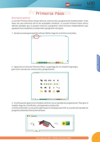 R




                      PrimerosPasos
                        Primeros Pasos
Descripción general
La sección Primeros Pasos incluye ideas de construcción y programación fundamentales. Estas
ideas son una referencia útil en las actividades temáticas. La sección Primeros Pasos ofrece
además ejemplos que se pueden construir y programar como lecciones independientes que
ayudarán a los estudiantes a comprender y programar conceptos.

1.- Desde la ventana principal del software WeDo, haga clic en la ficha contenidos.




                                                                                                 Primeros Pasos
2.- Aparecerá el menú de Primeros Pasos. Luego haga clic en el botón Engranajes
para tener una idea de construcción y programación.




3.- A continuación aparecerá el modelo construir con un ejemplo de programación. Para girar el
modelo, haga clic en las flechas, a la izquierda o a la derecha.
La ficha contenidos se encuentra abierta por la mitad para permitir la creación del ejemplo de
programa utilizando el lienzo del software.




                     Programa U Laptop por Niño - Robótica Educativa WeDo
                              una                                                                6
 