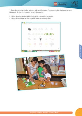 R




7.-Este ejemplo muestra los botones del menú Primeros Pasos que están relacionados con el
bloque de “Activación del motor en sentido horario”.

Ÿ Haga clic en uno los botones del menú para ver su programación.
Ÿ Haga clic en el signo de interrogación para cerrar esta acción.




                                                                                            Primeros Pasos




                    Programa U Laptop por Niño - Robótica Educativa WeDo
                             una                                                            8
 