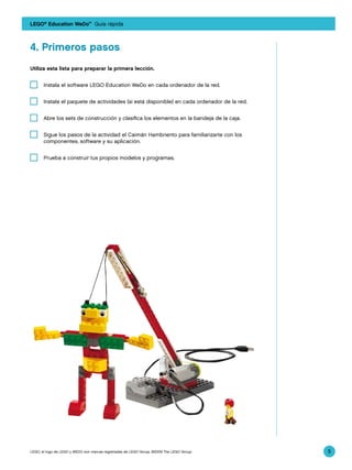 LEGO® Education WeDo™ Guía rápida



4.	Primeros pasos
Utiliza esta lista para preparar la primera lección.


   	 Instala el software LEGO Education WeDo en cada ordenador de la red.


   	 Instala el paquete de actividades (si está disponible) en cada ordenador de la red.


   	 Abre los sets de construcción y clasifica los elementos en la bandeja de la caja.


   	 Sigue los pasos de la actividad el Caimán Hambriento para familiarizarte con los
     componentes, software y su aplicación.


   	 Prueba a construir tus propios modelos y programas.




LEGO, el logo de LEGO y WEDO son marcas registradas de LEGO Group. ©2009 The LEGO Group.   5
 