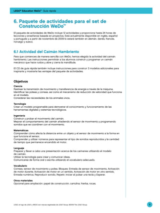 LEGO® Education WeDo™ Guía rápida



6.	Paquete de actividades para el set de 			
	 Construcción WeDo™
El paquete de actividades de WeDo incluye 12 actividades y proporciona hasta 24 horas de
lecciones y enseñanza basada en proyectos. Está actualmente disponible en inglés, español
y portugués y a partir de noviembre de 2009 lo estará también en alemán, danés, francés,
noruego y sueco.



6.1 Actividad del Caimán Hambriento
Para que comiences de manera sencilla con WeDo, hemos elegido la actividad del caimán
hambriento. Las instrucciones permitirán a los alumnos construir y programar un caimán
mecánico que hace ruidos y abre y cierra la mandíbula.

El CD de guía rápida también incluye instrucciones para construir 3 modelos adicionales para
inspirarte y mostrarte las ventajas del paquete de actividades.



Objetivos
Ciencia
Rastrear la transmisión de movimiento y transferencia de energía a través de la máquina.
Identificar las poleas y correas, así como el mecanismo de reducción de velocidad que funciona
en el modelo.
Considerar las necesidades de los animales vivos.

Tecnología
Crear un modelo programable para demostrar el conocimiento y funcionamiento de las
herramientas digitales y sistemas tecnológicos.

Ingeniería
Construir y probar el movimiento del caimán.
Mejorar el comportamiento del caimán añadiendo el sensor de movimiento y programando
sonidos que se coordinen con el movimiento.

Matemáticas
Comprender cómo afecta la distancia entre un objeto y el sensor de movimiento a la forma en
que funciona el sensor.
Comprender y utilizar números para representar el tipo de sonidos reproducidos y la cantidad
de tiempo que permanece encendido el motor.

Lenguaje
Preparar y llevar a cabo una presentación acerca de los caimanes utilizando el modelo
de caimán.
Utilizar la tecnología para crear y comunicar ideas.
Comunicarse de forma oral o escrita utilizando el vocabulario adecuado.

Vocabulario
Correas, sensor de movimiento y polea. Bloques: Entrada de sensor de movimiento, Activación
de motor durante, Activación de motor en un sentido, Activación de motor en otro sentido,
Entrada numérica, Reproducir sonido, Repetir, Iniciar al pulsar una tecla y Esperar.

Otros materiales
Opcional para ampliación: papel de construcción, cartulina, hierba, rocas.




LEGO, el logo de LEGO y WEDO son marcas registradas de LEGO Group. ©2009 The LEGO Group.         9
 