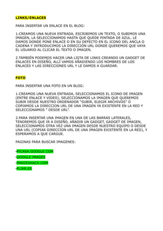 LINKS/ENLACES

PARA INSERTAR UN ENLACE EN EL BLOG:

1.CREAMOS UNA NUEVA ENTRADA, ESCRIBIMOS UN TEXTO, O SUBIMOS UNA
IMAGEN, LA SELECCIONAMOS HASTA QUE QUEDE PINTADA DE AZUL. LE
DAMOS DONDE PONE ENLACE O EN SU DEFECTO EN EL ICONO DEL ANCLA O
CADENA Y INTRODUCIMOS LA DIRECCIÓN URL DONDE QUEREMOS QUE VAYA
EL USUARIO AL CLICAR EL TEXTO O IMAGEN.

2.TAMBIÉN PODEMOS HACER UNA LISTA DE LINKS CREANDO UN GADGET DE
ENLACES EN DISEÑO, ALLÍ VAMOS AÑADIENDO LOS NOMBRES DE LOS
ENLACES Y LAS DIRECCIONES URL Y LE DAMOS A GUARDAR.


FOTO

PARA INSERTAR UNA FOTO EN UN BLOG:

1.CREAMOS UNA NUEVA ENTRADA, SELECCIONAMOS EL ICONO DE IMAGEN
(ENTRE ENLACE Y VIDEO), SELECCIONAMOS LA IMAGEN QUE QUEREMOS
SUBIR DESDE NUESTRO ORDENADOR “SUBIR, ELEGIR ARCHIVOS” O
COPIAMOS LA DIRECCION URL DE UNA IMAGEN YA EXISTENTE EN LA RED Y
SELECCIONAMOS “ DESDE URL”.

2.PARA INSERTAR UNA IMAGEN EN UNA DE LAS BARRAS LATERALES,
TENDREMOS QUE IR A DISEÑO, AÑADIR UN GADGET, GADGET DE IMAGEN,
SELECCIONAMOS OTRA VEZ UNA IMAGEN DESDE NUESTRO EQUIPO O DESDE
UNA URL (COPIAR DIRECCION URL DE UNA IMAGEN EXISTENTE EN LA RED), Y
ESPERAMOS A QUE CARGUE.

PAGINAS PARA BUSCAR IMAGENES:

•PICASA.GOOGLE.COM
•GOOGLE IMAGES
•IMAGESHACK.COM
•FLIKR.ES
 