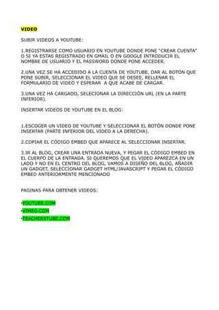 VIDEO

SUBIR VIDEOS A YOUTUBE:

1.REGISTRARSE COMO USUARIO EN YOUTUBE DONDE PONE “CREAR CUENTA”
O SI YA ESTAS REGISTRADO EN GMAIL O EN GOOGLE INTRODUCIR EL
NOMBRE DE USUARIO Y EL PASSWORD DONDE PONE ACCEDER.

2.UNA VEZ SE HA ACCEDIDO A LA CUENTA DE YOUTUBE, DAR AL BOTÓN QUE
PONE SUBIR, SELECCIONAR EL VIDEO QUE SE DESEE, RELLENAR EL
FORMULARIO DE VIDEO Y ESPERAR A QUE ACABE DE CARGAR.

3.UNA VEZ HA CARGADO, SELECIONAR LA DIRECCIÓN URL (EN LA PARTE
INFERIOR).

INSERTAR VIDEOS DE YOUTUBE EN EL BLOG:


1.ESCOGER UN VIDEO DE YOUTUBE Y SELECCIONAR EL BOTÓN DONDE PONE
INSERTAR (PARTE INFERIOR DEL VIDEO A LA DERECHA).

2.COPIAR EL CÓDIGO EMBED QUE APARECE AL SELECCIONAR INSERTAR.

3.IR AL BLOG, CREAR UNA ENTRADA NUEVA, Y PEGAR EL CÓDIGO EMBED EN
EL CUERPO DE LA ENTRADA. SI QUEREMOS QUE EL VIDEO APAREZCA EN UN
LADO Y NO EN EL CENTRO DEL BLOG, VAMOS A DISEÑO DEL BLOG, AÑADIR
UN GADGET, SELECCIONAR GADGET HTML/JAVASCRIPT Y PEGAR EL CÓDIGO
EMBED ANTERIORMENTE MENCIONADO


PAGINAS PARA OBTENER VIDEOS:

•YOUTUBE.COM
•VIMEO.COM
•TEACHERSTUBE.COM
 