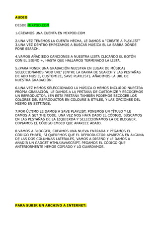 AUDIO

DESDE MIXPOD.COM

1.CREAMOS UNA CUENTA EN MIXPOD.COM

2.UNA VEZ TENEMOS LA CUENTA HECHA, LE DAMOS A “CREATE A PLAYLIST”
3.UNA VEZ DENTRO EMPEZAMOS A BUSCAR MÚSICA EL LA BARRA DÓNDE
PONE SEARCH.

4.VAMOS AÑADIEDO CANCIONES A NUESTRA LISTA CLICANDO EL BOTÓN
CON EL SIGNO +, HASTA QUE HALLAMOS TERMINADO LA LISTA.

5.(PARA PONER UNA GRABACIÓN NUESTRA EN LUGAR DE MÚSICA)
SELECCIONAMOS “ADD URL” (ENTRE LA BARRA DE SEARCH Y LAS PESTAÑAS
DE ADD MUSIC, CUSTOMIZE, SAVE PLAYLIST). AÑADIMOS LA URL DE
NUESTRA GRABACIÓN.

6.UNA VEZ HEMOS SELECCIONADO LA MÚSICA O HEMOS INCLUÍDO NUESTRA
PRÓPIA GRABACIÓN, LE DAMOS A LA PESTAÑA DE CUSTOMIZE Y ESCOGEMOS
UN REPRODUCTOR. (EN ESTA PESTAÑA TAMBIÉN PODEMOS ESCOGER LOS
COLORES DEL REPRODUCTOR EN COLOURS & STYLES, Y LAS OPCIONES DEL
MISMO EN SETTINGS.

7.POR ÚLTIMO LE DAMOS A SAVE PLAYLIST, PONEMOS UN TÍTULO Y LE
DAMOS A GET THE CODE. UNA VEZ NOS HAYA DADO EL CÓDIGO, BÚSCAMOS
EN LAS PESTAÑAS DE LA IZQUIERDA Y SELECCIONAMOS LA DE BLOGGER.
COPIAMOS EL CÓDIGO EMBED QUE APARECE ABAJO.

8.VAMOS A BLOGGER, CREAMOS UNA NUEVA ENTRADA Y PEGAMOS EL
CÓDIGO EMBED, SI QUEREMOS QUE EL REPRODUCTOR APAREZCA EN ALGUNA
DE LAS DOS COLUMNAS LATERALES, VAMOS A DISEÑO Y LE DAMOS A
AÑADIR UN GADGET HTML/JAVASCRIPT, PEGAMOS EL CÓDIGO QUE
ANTERIORMENTE HEMOS COPIADO Y LO GUARDAMOS.




PARA SUBIR UN ARCHIVO A INTERNET:
 
