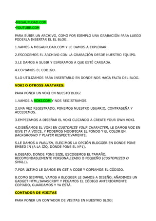 •MEGAUPLOAD.COM
•YOUTUBE.COM

PARA SUBIR UN ARCHIVO, COMO POR EJEMPLO UNA GRABACIÓN PARA LUEGO
PODERLA INSERTAR EL EL BLOG.

1.VAMOS A MEGAUPLOAD.COM Y LE DAMOS A EXPLORAR.

2.ESCOGEMOS EL ARCHIVO CON LA GRABACIÓN DESDE NUESTRO EQUIPO.

3.LE DAMOS A SUBIR Y ESPERAMOS A QUE ESTÉ CARGADA.

4.COPIAMOS EL CODIGO.

5.LO UTILIZAMOS PARA INSERTARLO EN DONDE NOS HAGA FALTA DEL BLOG.

VOKI O OTRO5S AVATARES:

PARA PONER UN VOKI EN NUESTO BLOG:

1.VAMOS A VOKI.COM Y NOS REGISTRAMOS.

2.UNA VEZ REGISTRADO, PONEMOS NUESTRO USUARIO, CONTRASEÑA Y
ACCEDEMOS.

3.EMPEZAMOS A DISEÑAR EL VOKI CLICANDO A CREATE YOUR OWN VOKI.

4.DISEÑAMOS EL VOKI EN CUSTOMIZE YOUR CHARACTER, LE DAMOS VOZ EN
GIVE IT A VOICE, Y PODEMOS MODIFICAR EL FONDO Y EL COLOR EN
BACKGROUND Y PLAYER RESPECTIVAMENTE.

5.LE DAMOS A PUBLISH, ELEGIMOS LA OPCIÓN BLOGGER EN DONDE PONE
EMBED IN (A LA IZQ. DONDE PONE EL Nº1).

6.DEBAJO, DONDE PONE SIZE, ESCOGEMOS EL TAMAÑO,
RECOMENDABLEMENTE PERSONALIZADO O PEQUEÑO (CUSTOMIZED O
SMALL).

7.POR ÚLTIMO LE DAMOS EN GET A CODE Y COPIAMOS EL CÓDIGO.

8.COMO SIEMPRE, VAMOS A BLOGGER LE DAMOS A DISEÑO, AÑADIMOS UN
GADGET HTML/JAVASCRIPT Y PEGAMOS EL CÓDIGO ANTERIORMENTE
COPIADO, GUARDAMOS Y YA ESTÁ.

CONTADOR DE VISITAS

PARA PONER UN CONTADOR DE VISITAS EN NUESTRO BLOG:
 