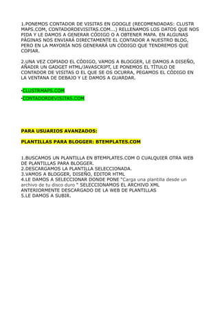 1.PONEMOS CONTADOR DE VISITAS EN GOOGLE (RECOMENDADAS: CLUSTR
MAPS.COM, CONTADORDEVISITAS.COM...) RELLENAMOS LOS DATOS QUE NOS
PIDA Y LE DAMOS A GENERAR CÓDIGO O A OBTENER MAPA. EN ALGUNAS
PÁGINAS NOS ENVIARÁ DIRECTAMENTE EL CONTADOR A NUESTRO BLOG,
PERO EN LA MAYORÍA NOS GENERARÁ UN CÓDIGO QUE TENDREMOS QUE
COPIAR.

2.UNA VEZ COPIADO EL CÓDIGO, VAMOS A BLOGGER, LE DAMOS A DISEÑO,
AÑADIR UN GADGET HTML/JAVASCRIPT, LE PONEMOS EL TÍTULO DE
CONTADOR DE VISITAS O EL QUE SE OS OCURRA, PEGAMOS EL CÓDIGO EN
LA VENTANA DE DEBAJO Y LE DAMOS A GUARDAR.

•CLUSTRMAPS.COM
•CONTADORDEVISITAS.COM




PARA USUARIOS AVANZADOS:

PLANTILLAS PARA BLOGGER: BTEMPLATES.COM


1.BUSCAMOS UN PLANTILLA EN BTEMPLATES.COM O CUALQUIER OTRA WEB
DE PLANTILLAS PARA BLOGGER.
2.DESCARGAMOS LA PLANTILLA SELECCIONADA.
3.VAMOS A BLOGGER, DISEÑO, EDITOR HTML
4.LE DAMOS A SELECCIONAR DONDE PONE “Carga una plantilla desde un
archivo de tu disco duro “ SELECCIONAMOS EL ARCHIVO XML
ANTERIORMENTE DESCARGADO DE LA WEB DE PLANTILLAS
5.LE DAMOS A SUBIR.
 