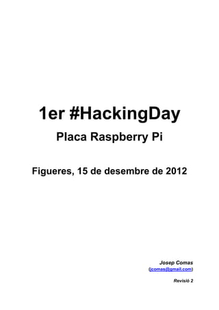 1er #HackingDay
     Placa Raspberry Pi

Figueres, 15 de desembre de 2012




                            Josep Comas
                        (jcomas@gmail.com)

                                  Revisió 2
 